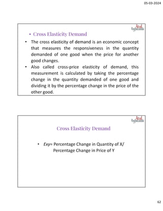 05-03-2024
62
• The cross elasticity of demand is an economic concept
that measures the responsiveness in the quantity
demanded of one good when the price for another
good changes.
• Also called cross-price elasticity of demand, this
measurement is calculated by taking the percentage
change in the quantity demanded of one good and
dividing it by the percentage change in the price of the
other good.
• Cross Elasticity Demand
• Exy= Percentage Change in Quantity of X/
Percentage Change in Price of Y
Cross Elasticity Demand
 