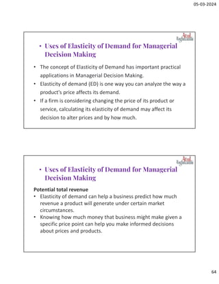 05-03-2024
64
• The concept of Elasticity of Demand has important practical
applications in Managerial Decision Making.
• Elasticity of demand (ED) is one way you can analyze the way a
product's price affects its demand.
• If a firm is considering changing the price of its product or
service, calculating its elasticity of demand may affect its
decision to alter prices and by how much.
• Uses of Elasticity of Demand for Managerial
Decision Making
Potential total revenue
• Elasticity of demand can help a business predict how much
revenue a product will generate under certain market
circumstances.
• Knowing how much money that business might make given a
specific price point can help you make informed decisions
about prices and products.
• Uses of Elasticity of Demand for Managerial
Decision Making
 