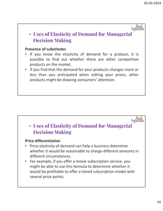05-03-2024
65
Presence of substitutes
• If you know the elasticity of demand for a product, it is
possible to find out whether there are other competitive
products on the market.
• If you find that the demand for your products changes more or
less than you anticipated when setting your prices, other
products might be drawing consumers' attention.
• Uses of Elasticity of Demand for Managerial
Decision Making
Price differentiation
• Price elasticity of demand can help a business determine
whether it would be reasonable to charge different amounts in
different circumstances.
• For example, if you offer a movie subscription service, you
might be able to use this formula to determine whether it
would be profitable to offer a tiered subscription model with
several price points.
• Uses of Elasticity of Demand for Managerial
Decision Making
 
