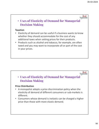 05-03-2024
66
Taxation
• Elasticity of demand can be useful if a business wants to know
whether they should accommodate for the cost of any
additional taxes when setting prices for their products.
• Products such as alcohol and tobacco, for example, are often
taxed and you may want to incorporate all or part of the cost
in your prices.
• Uses of Elasticity of Demand for Managerial
Decision Making
Price Distribution
• A monopolist adopts a price discrimination policy when the
elasticity of demand of different consumers or sub-markets is
different.
• Consumers whose demand is inelastic can be charged a higher
price than those with more elastic demand.
• Uses of Elasticity of Demand for Managerial
Decision Making
 