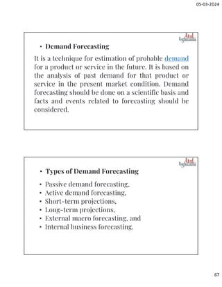 05-03-2024
67
It is a technique for estimation of probable demand
for a product or service in the future. It is based on
the analysis of past demand for that product or
service in the present market condition. Demand
forecasting should be done on a scientific basis and
facts and events related to forecasting should be
considered.
• Demand Forecasting
• Passive demand forecasting,
• Active demand forecasting,
• Short-term projections,
• Long-term projections,
• External macro forecasting, and
• Internal business forecasting.
• Types of Demand Forecasting
 