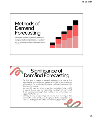 05-03-2024
68
Methods of
Demand
Forecasting
A technique for anticipating future demand for a product is
demand forecasting. However, the strength of the projection
is significantly influenced by the quantity and quality of the
data, the methods used to calculate it, and the user's level of
competence.
Significance of
Demand Forecasting
• The first step in creating a demand prediction is to have a firm
understanding of the challenges. It would further help to look for accurate
solutions to it. The best demand forecasting models and methods will be
determined in this step.
• Moreover, it is important to look for questions such as does being mindful
of seasonal demand assist you in controlling inventory levels year-round?
Or is it necessary to use supply chain analytics to find weak points in your
supply chain? and so on.
• Evidently, planning for upcoming events requires much more inputs than
planning for current events, even though past demand projections may
serve as a starting point. It's not the only indication, by any means.
 
