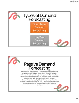 05-03-2024
69
Types of Demand
Forecasting
Short Term
Demand
Forecasting
Long Term
Demand
Forecasting
Passive Demand
Forecasting
The forecasting method known as passive demand forecasting uses
only previous sales data to project future consumer demand.
This technique does not incorporate any external factors such as
seasonality, customer preferences, or economic trends, and instead
uses only past sales records to project future demand.
Passive demand forecasting is best suited for companies with
relatively stable customer demand. This is mainly because it does not
consider any changes in customer preferences or economic
conditions.
 