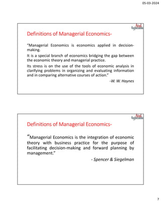05-03-2024
7
Definitions of Managerial Economics-
“Managerial Economics is economics applied in decision-
making.
It is a special branch of economics bridging the gap between
the economic theory and managerial practice.
Its stress is on the use of the tools of economic analysis in
clarifying problems in organizing and evaluating information
and in comparing alternative courses of action.”
-W. W. Haynes
Definitions of Managerial Economics-
“Managerial Economics is the integration of economic
theory with business practice for the purpose of
facilitating decision-making and forward planning by
management.”
- Spencer & Siegelman
 