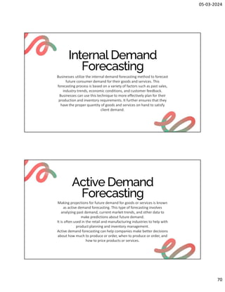 05-03-2024
70
Internal Demand
Forecasting
Businesses utilize the internal demand forecasting method to forecast
future consumer demand for their goods and services. This
forecasting process is based on a variety of factors such as past sales,
industry trends, economic conditions, and customer feedback.
Businesses can use this technique to more effectively plan for their
production and inventory requirements. It further ensures that they
have the proper quantity of goods and services on hand to satisfy
client demand.
Active Demand
Forecasting
Making projections for future demand for goods or services is known
as active demand forecasting. This type of forecasting involves
analyzing past demand, current market trends, and other data to
make predictions about future demand.
It is often used in the retail and manufacturing industries to help with
product planning and inventory management.
Active demand forecasting can help companies make better decisions
about how much to produce or order, when to produce or order, and
how to price products or services.
 