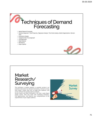 05-03-2024
71
Techniques of Demand
Forecasting
• Market Research/Surveying
• Statistical Approach- Trend Projection, Regression Analysis, Time Series Analysis, Market Segmentation, Decision
Trees
• Econometric Models
• Composite Sales Force Approach
• A/B Experiment
• Delphi Method
• Barometrics
• Expert Opinion
Market
Research/
Surveying
The technique in market research is customer surveys is an
essential instrument for demand forecasting. Internet surveys
have made it easier than ever to target your audience, and
survey software has greatly sped up analysis.
Survey results can teach forecasters a lot that a sales figure
simply cannot. They may assist with marketing initiatives,
find opportunities, and improve your comprehension of the
requirements of your target audience.
.
 