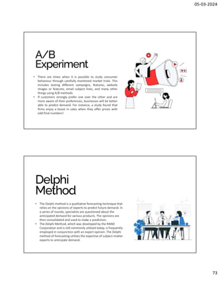 05-03-2024
73
A/B
Experiment
• There are times when it is possible to study consumer
behaviour through carefully monitored market trials. This
includes testing different campaigns, features, website
images or features, email subject lines, and many other
things using A/B methods.
• If customers strongly prefer one over the other and are
more aware of their preferences, businesses will be better
able to predict demand. For instance, a study found that
firms enjoy a boost in sales when they offer prices with
odd final numbers!
Delphi
Method
• The Delphi method is a qualitative forecasting technique that
relies on the opinions of experts to predict future demand. In
a series of rounds, specialists are questioned about the
anticipated demand for various products. The opinions are
then consolidated and used to make a prediction.
• The Delphi Method, which was developed by the RAND
Corporation and is still commonly utilized today, is frequently
employed in conjunction with an expert opinion. The Delphi
method of forecasting utilizes the expertise of subject-matter
experts to anticipate demand.
 