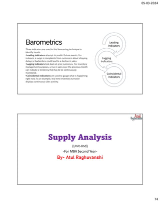 05-03-2024
74
Barometrics
Three indicators are used in this forecasting technique to
identify trends.
•Leading indicators attempt to predict future events. For
instance, a surge in complaints from customers about shipping
delays or backorders could lead to a decline in sales.
•Lagging indicators look back at prior outcomes. For inventory
management purposes, a rise in sales over the previous month
can indicate a tendency that has to be continuously
monitored.
•Coincidental indications are used to gauge what is happening
right now. As an example, real-time inventory turnover
displays continuous sales activity.
Leading
Indicators
Lagging
Indicators
Coincidental
Indicators
Supply Analysis
(Unit-IInd)
-For MBA Second Year-
By- Atul Raghuvanshi
 