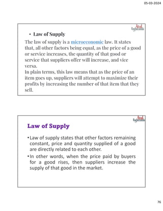 05-03-2024
76
The law of supply is a microeconomic law. It states
that, all other factors being equal, as the price of a good
or service increases, the quantity of that good or
service that suppliers offer will increase, and vice
versa.
In plain terms, this law means that as the price of an
item goes up, suppliers will attempt to maximize their
profits by increasing the number of that item that they
sell.
• Law of Supply
Law of Supply
•Law of supply states that other factors remaining
constant, price and quantity supplied of a good
are directly related to each other.
•In other words, when the price paid by buyers
for a good rises, then suppliers increase the
supply of that good in the market.
 