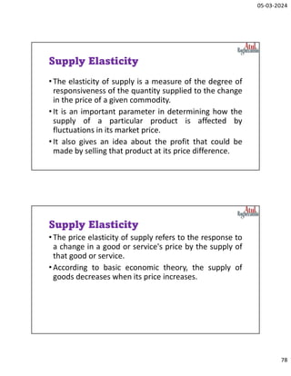 05-03-2024
78
Supply Elasticity
•The elasticity of supply is a measure of the degree of
responsiveness of the quantity supplied to the change
in the price of a given commodity.
•It is an important parameter in determining how the
supply of a particular product is affected by
fluctuations in its market price.
•It also gives an idea about the profit that could be
made by selling that product at its price difference.
Supply Elasticity
•The price elasticity of supply refers to the response to
a change in a good or service's price by the supply of
that good or service.
•According to basic economic theory, the supply of
goods decreases when its price increases.
 