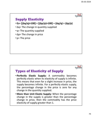 05-03-2024
79
Supply Elasticity
•Es= [(Δq/q)×100] ÷ [(Δp/p)×100] = (Δq/q) ÷ (Δp/p)
•Δq= The change in quantity supplied
•q= The quantity supplied
•Δp= The change in price
•p= The price
Types of Elasticity of Supply
•Perfectly Elastic Supply: A commodity becomes
perfectly elastic when its elasticity of supply is infinite.
This means that even for a slight increase in price, the
supply becomes infinite. For a perfectly elastic supply,
the percentage change in the price is zero for any
change in the quantity supplied.
•More than Unit Elastic Supply: When the percentage
change in the supply is greater than the percentage
change in price, then the commodity has the price
elasticity of supply greater than 1.
 