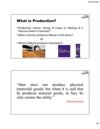 05-03-2024
83
What is Production?
•Production means- Rising of Crops or Making of a
Physical Good in Factories?
•When a farmer produces Wheat in the farms?
Or
•When Cadbury produces chocolates?
“Man does not produce physical
(material) goods; but when it is said that
he produces material goods, in fact, he
only creates the utility.”
-Alfred Marshall
 
