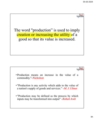05-03-2024
84
The word "production” is used to imply
creation or increasing the utility of a
good so that its value is increased.
•Production means an increase in the value of a
commodity."-Nicholson
•"Production is any activity which adds to the value of
a nation's supply of goods and services.” -M. J. Ulmer
•"Production may be defined as the process by which
inputs may be transformed into output" -Robert Awh
 