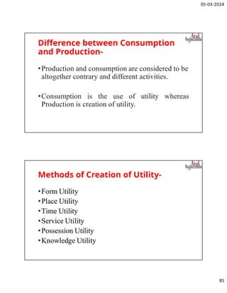 05-03-2024
85
Difference between Consumption
and Production-
•Production and consumption are considered to be
altogether contrary and different activities.
•Consumption is the use of utility whereas
Production is creation of utility.
Methods of Creation of Utility-
•Form Utility
•Place Utility
•Time Utility
•Service Utility
•Possession Utility
•Knowledge Utility
 