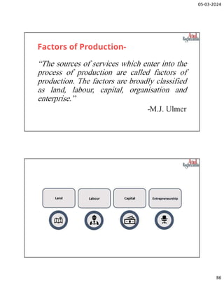 05-03-2024
86
Factors of Production-
“The sources of services which enter into the
process of production are called factors of
production. The factors are broadly classified
as land, labour, capital, organisation and
enterprise.”
-M.J. Ulmer
 