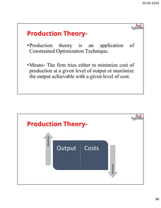 05-03-2024
88
Production Theory-
•Production theory is an application of
Constrained Optimization Technique.
•Means- The firm tries either to minimize cost of
production at a given level of output or maximize
the output achievable with a given level of cost.
Production Theory-
Output Costs
Maximize
Minimize
 