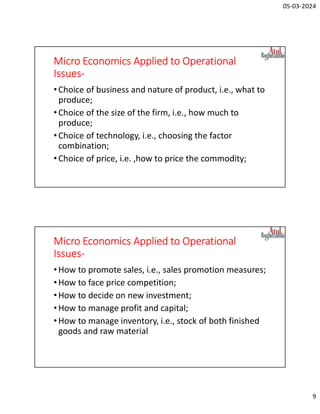 05-03-2024
9
Micro Economics Applied to Operational
Issues-
•Choice of business and nature of product, i.e., what to
produce;
•Choice of the size of the firm, i.e., how much to
produce;
•Choice of technology, i.e., choosing the factor
combination;
•Choice of price, i.e. ,how to price the commodity;
Micro Economics Applied to Operational
Issues-
•How to promote sales, i.e., sales promotion measures;
•How to face price competition;
•How to decide on new investment;
•How to manage profit and capital;
•How to manage inventory, i.e., stock of both finished
goods and raw material
 