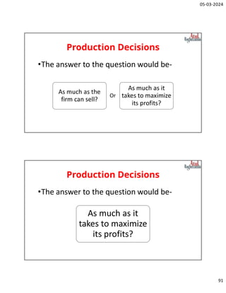 05-03-2024
91
Production Decisions
•The answer to the question would be-
As much as the
firm can sell?
As much as it
takes to maximize
its profits?
Or
Production Decisions
•The answer to the question would be-
As much as it
takes to maximize
its profits?
 