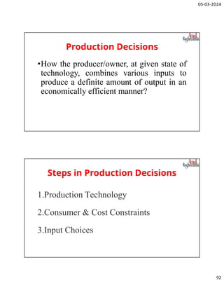 05-03-2024
92
Production Decisions
•How the producer/owner, at given state of
technology, combines various inputs to
produce a definite amount of output in an
economically efficient manner?
Steps in Production Decisions
1.Production Technology
2.Consumer & Cost Constraints
3.Input Choices
 