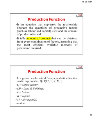 05-03-2024
93
Production Function
•Is an equation that expresses the relationship
between the quantities of productive factors
(such as labour and capital) used and the amount
of product obtained.
•It tells amount of product that can be obtained
from every combination of factors, assuming that
the most efficient available methods of
production are used.
Production Function
•In a general mathematical form, a production function
can be expressed as: Q= f(LB, L, K, M, t)
•Q = output/quantity
•LB = Land & Buildings.
•L = Labour.
•K = capital.
•M = raw material.
•t= time.
 