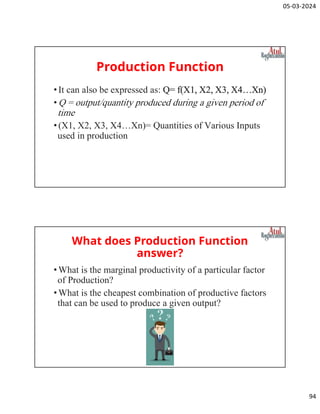 05-03-2024
94
Production Function
•It can also be expressed as: Q= f(X1, X2, X3, X4…Xn)
•Q = output/quantity produced during a given period of
time
•(X1, X2, X3, X4…Xn)= Quantities of Various Inputs
used in production
What does Production Function
answer?
•What is the marginal productivity of a particular factor
of Production?
•What is the cheapest combination of productive factors
that can be used to produce a given output?
 