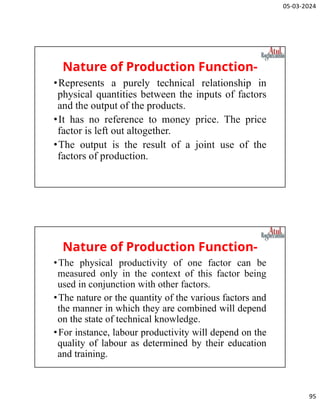 05-03-2024
95
Nature of Production Function-
•Represents a purely technical relationship in
physical quantities between the inputs of factors
and the output of the products.
•It has no reference to money price. The price
factor is left out altogether.
•The output is the result of a joint use of the
factors of production.
Nature of Production Function-
•The physical productivity of one factor can be
measured only in the context of this factor being
used in conjunction with other factors.
•The nature or the quantity of the various factors and
the manner in which they are combined will depend
on the state of technical knowledge.
•For instance, labour productivity will depend on the
quality of labour as determined by their education
and training.
 