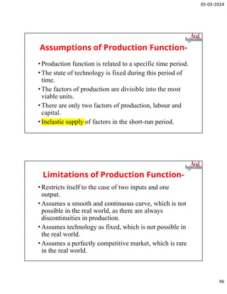 05-03-2024
96
Assumptions of Production Function-
•Production function is related to a specific time period.
•The state of technology is fixed during this period of
time.
•The factors of production are divisible into the most
viable units.
•There are only two factors of production, labour and
capital.
•Inelastic supply of factors in the short-run period.
Limitations of Production Function-
•Restricts itself to the case of two inputs and one
output.
•Assumes a smooth and continuous curve, which is not
possible in the real world, as there are always
discontinuities in production.
•Assumes technology as fixed, which is not possible in
the real world.
•Assumes a perfectly competitive market, which is rare
in the real world.
 