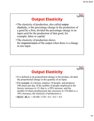05-03-2024
97
Output Elasticity
•The elasticity of production, also called output
elasticity, is the percentage change in the production of
a good by a firm, divided the percentage change in an
input used for the production of that good, for
example, labor or capital.
•The elasticity of production shows
the responsiveness of the output when there is a change
in one input.
Output Elasticity
• It is defined as de proportional change in the product, divided
the proportional change in the quantity of an input.
• For example, if a factory employs 10 people, and produces
100 chairs per day. If the number of people employed in the
factory increases to 12, that is, a 20% increase, and the
number of chairs produced per day increases to 110 (that is, a
10% increase), the elasticity of production is:
• ΔQ/Q / ΔL/L = 10/100 / 2/10 = 0.1 / 0.2 = 0.5
 