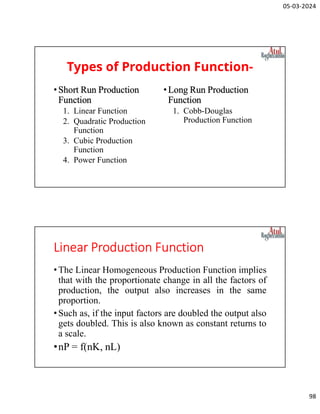 05-03-2024
98
Types of Production Function-
•Short Run Production
Function
1. Linear Function
2. Quadratic Production
Function
3. Cubic Production
Function
4. Power Function
• Long Run Production
Function
1. Cobb-Douglas
Production Function
Linear Production Function
•The Linear Homogeneous Production Function implies
that with the proportionate change in all the factors of
production, the output also increases in the same
proportion.
•Such as, if the input factors are doubled the output also
gets doubled. This is also known as constant returns to
a scale.
•nP = f(nK, nL)
 