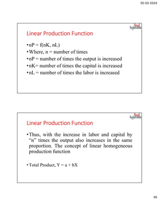 05-03-2024
99
Linear Production Function
•nP = f(nK, nL)
•Where, n = number of times
•nP = number of times the output is increased
•nK= number of times the capital is increased
•nL = number of times the labor is increased
Linear Production Function
•Thus, with the increase in labor and capital by
“n” times the output also increases in the same
proportion. The concept of linear homogeneous
production function
•Total Product, Y = a + bX
 