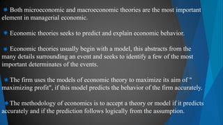 Both microeconomic and macroeconomic theories are the most important
element in managerial economic.
Economic theories seeks to predict and explain economic behavior.
Economic theories usually begin with a model, this abstracts from the
many details surrounding an event and seeks to identify a few of the most
important determinates of the events.
The firm uses the models of economic theory to maximize its aim of "
maximizing profit", if this model predicts the behavior of the firm accurately.
The methodology of economics is to accept a theory or model if it predicts
accurately and if the prediction follows logically from the assumption.
 