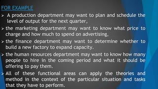 FOR EXAMPLE
 A production department may want to plan and schedule the
level of output for the next quarter,
 the marketing department may want to know what price to
charge and how much to spend on advertising,
 the finance department may want to determine whether to
build a new factory to expand capacity.
 the human resources department may want to know how many
people to hire in the coming period and what it should be
offering to pay them.
 All of these functional areas can apply the theories and
method in the context of the particular situation and tasks
that they have to perform.
 