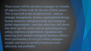 These issues will be relevant to managers in virtually
all aspects of their work for the rest of their careers.
This is true both at the broadest levels—such as
strategic management, finance, organizational design,
human resources, entrepreneurship and managing
global organizations—and also when they drill down
into more specific areas, such as optimizing prices,
setting employee compensation, regulation and
analyzing how modern managerial practices affect a
firm's performance. It is to give future managers
insights into how to run their businesses more
efficiently and profitably.
 