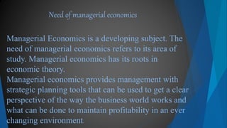 Managerial Economics is a developing subject. The
need of managerial economics refers to its area of
study. Managerial economics has its roots in
economic theory.
Managerial economics provides management with
strategic planning tools that can be used to get a clear
perspective of the way the business world works and
what can be done to maintain profitability in an ever
changing environment.
Need of managerial economics
 