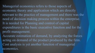 Managerial economics refers to those aspects of
economic theory and application which are directly
relevant to the practice of management and there was the
need of decision making process within the enterprise.
It is needed for Planning and control of capital
expenditures is the basic executive function and for the
profit management.
Accurate estimation of demand, by analyzing the forces
acting on demand of the product produced by the firm.
Cost analysis is yet another function of managerial
economics.
 