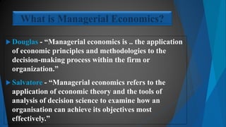  Douglas - “Managerial economics is .. the application
of economic principles and methodologies to the
decision-making process within the firm or
organization.”
 Salvatore - “Managerial economics refers to the
application of economic theory and the tools of
analysis of decision science to examine how an
organisation can achieve its objectives most
effectively.”
What is Managerial Economics?
 