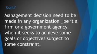Conti’
Management decision need to be
made in any organization _be it a
firm or a government agency_
when it seeks to achieve some
goals or objectives subject to
some constraint.
 