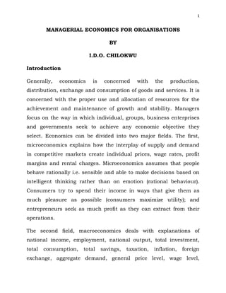 1
MANAGERIAL ECONOMICS FOR ORGANISATIONS
BY
I.D.O. CHILOKWU
Introduction
Generally, economics is concerned with the production,
distribution, exchange and consumption of goods and services. It is
concerned with the proper use and allocation of resources for the
achievement and maintenance of growth and stability. Managers
focus on the way in which individual, groups, business enterprises
and governments seek to achieve any economic objective they
select. Economics can be divided into two major fields. The first,
microeconomics explains how the interplay of supply and demand
in competitive markets create individual prices, wage rates, profit
margins and rental charges. Microeconomics assumes that people
behave rationally i.e. sensible and able to make decisions based on
intelligent thinking rather than on emotion (rational behaviour).
Consumers try to spend their income in ways that give them as
much pleasure as possible (consumers maximize utility); and
entrepreneurs seek as much profit as they can extract from their
operations.
The second field, macroeconomics deals with explanations of
national income, employment, national output, total investment,
total consumption, total savings, taxation, inflation, foreign
exchange, aggregate demand, general price level, wage level,
 