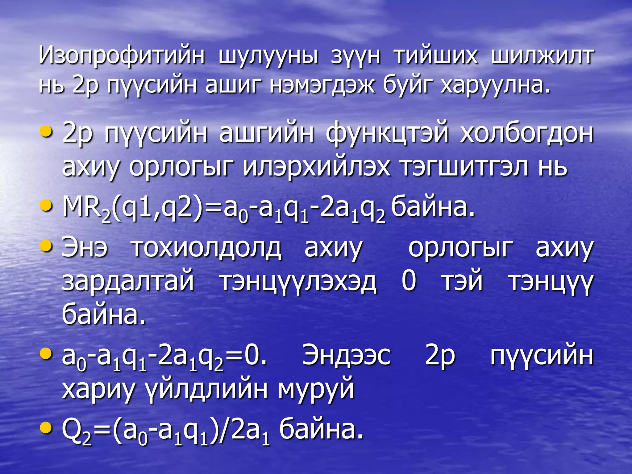 Изопрофитийн шулууны зүүн тийших шилжилт
нь 2р пүүсийн ашиг нэмэгдэж буйг харуулна.
• 2р пүүсийн ашгийн функцтэй холбогдон
ахиу орлогыг илэрхийлэх тэгшитгэл нь
• MR2(q1,q2)=a0-a1q1-2a1q2 байна.
• Энэ тохиолдолд ахиу орлогыг ахиу
зардалтай тэнцүүлэхэд 0 тэй тэнцүү
байна.
• a0-a1q1-2a1q2=0. Эндээс 2р пүүсийн
хариу үйлдлийн муруй
• Q2=(a0-a1q1)/2a1 байна.
 