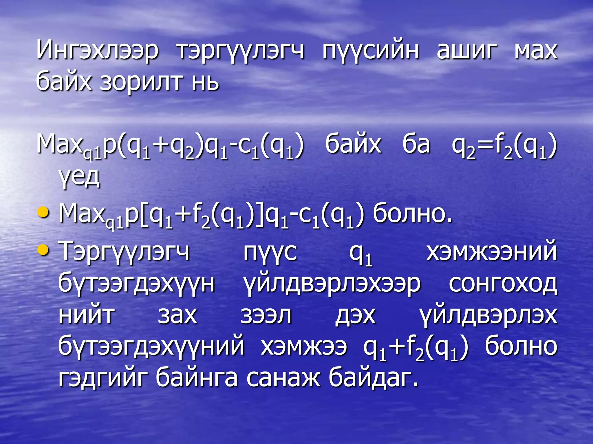 Ингэхлээр тэргүүлэгч пүүсийн ашиг мах
байх зорилт нь
Maxq1p(q1+q2)q1-c1(q1) байх ба q2=f2(q1)
үед
• Maxq1p[q1+f2(q1)]q1-c1(q1) болно.
• Тэргүүлэгч пүүс q1 хэмжээний
бүтээгдэхүүн үйлдвэрлэхээр сонгоход
нийт зах зээл дэх үйлдвэрлэх
бүтээгдэхүүний хэмжээ q1+f2(q1) болно
гэдгийг байнга санаж байдаг.
 
