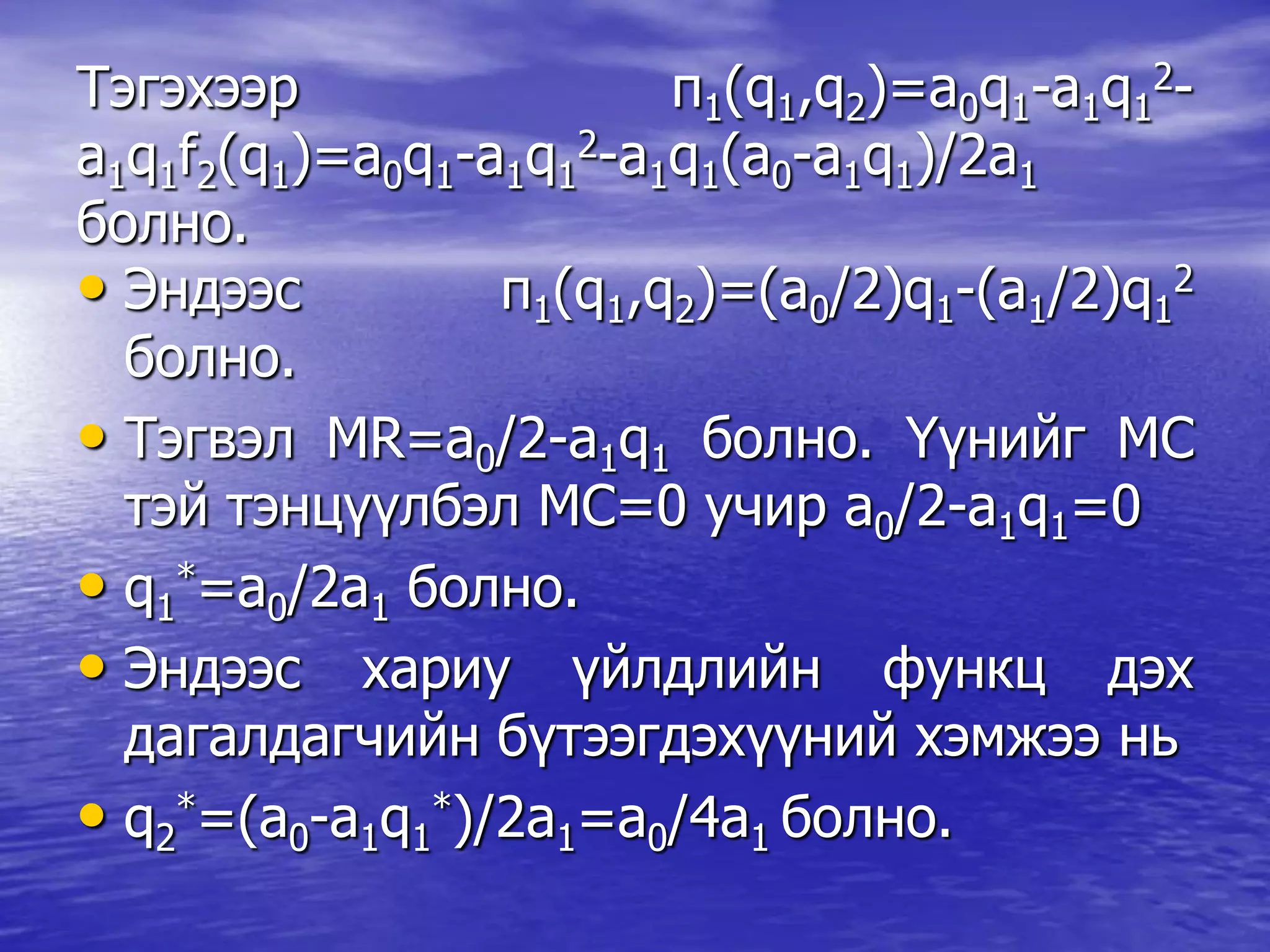 Тэгэхээр π1(q1,q2)=a0q1-a1q1
2-
a1q1f2(q1)=a0q1-a1q1
2-a1q1(a0-a1q1)/2a1
болно.
• Эндээс π1(q1,q2)=(a0/2)q1-(a1/2)q1
2
болно.
• Тэгвэл MR=a0/2-a1q1 болно. Үүнийг МС
тэй тэнцүүлбэл МС=0 учир a0/2-a1q1=0
• q1
*=a0/2a1 болно.
• Эндээс хариу үйлдлийн функц дэх
дагалдагчийн бүтээгдэхүүний хэмжээ нь
• q2
*=(a0-a1q1
*)/2a1=a0/4a1 болно.
 
