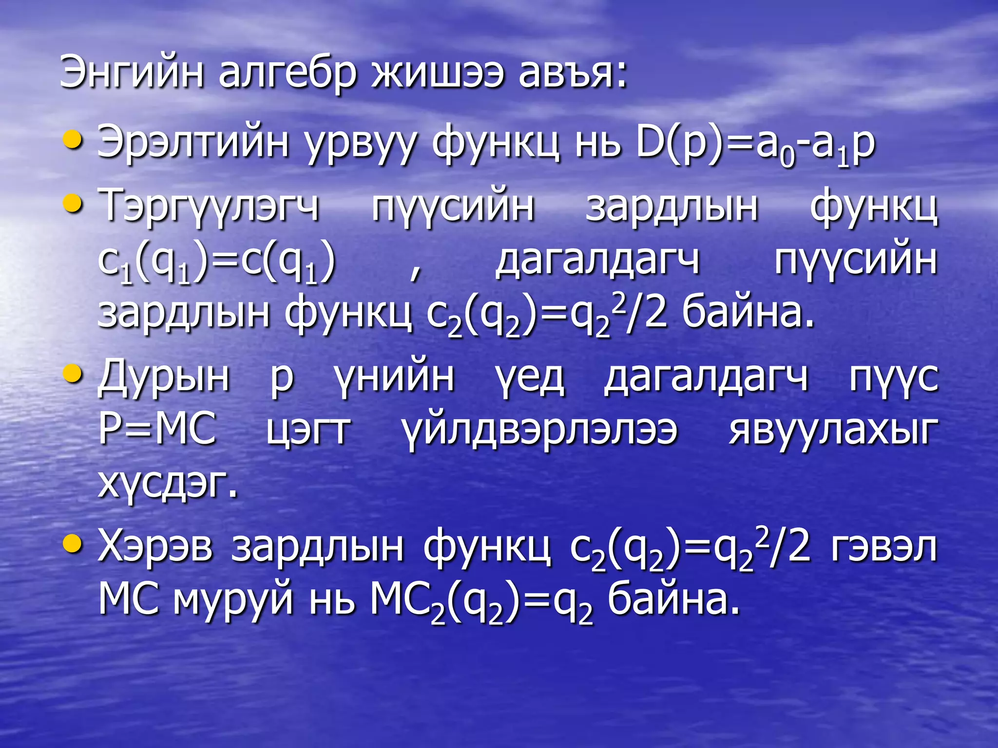 Энгийн алгебр жишээ авъя:
• Эрэлтийн урвуу функц нь D(p)=a0-a1p
• Тэргүүлэгч пүүсийн зардлын функц
c1(q1)=c(q1) , дагалдагч пүүсийн
зардлын функц c2(q2)=q2
2/2 байна.
• Дурын р үнийн үед дагалдагч пүүс
P=MC цэгт үйлдвэрлэлээ явуулахыг
хүсдэг.
• Хэрэв зардлын функц c2(q2)=q2
2/2 гэвэл
МС муруй нь МС2(q2)=q2 байна.
 