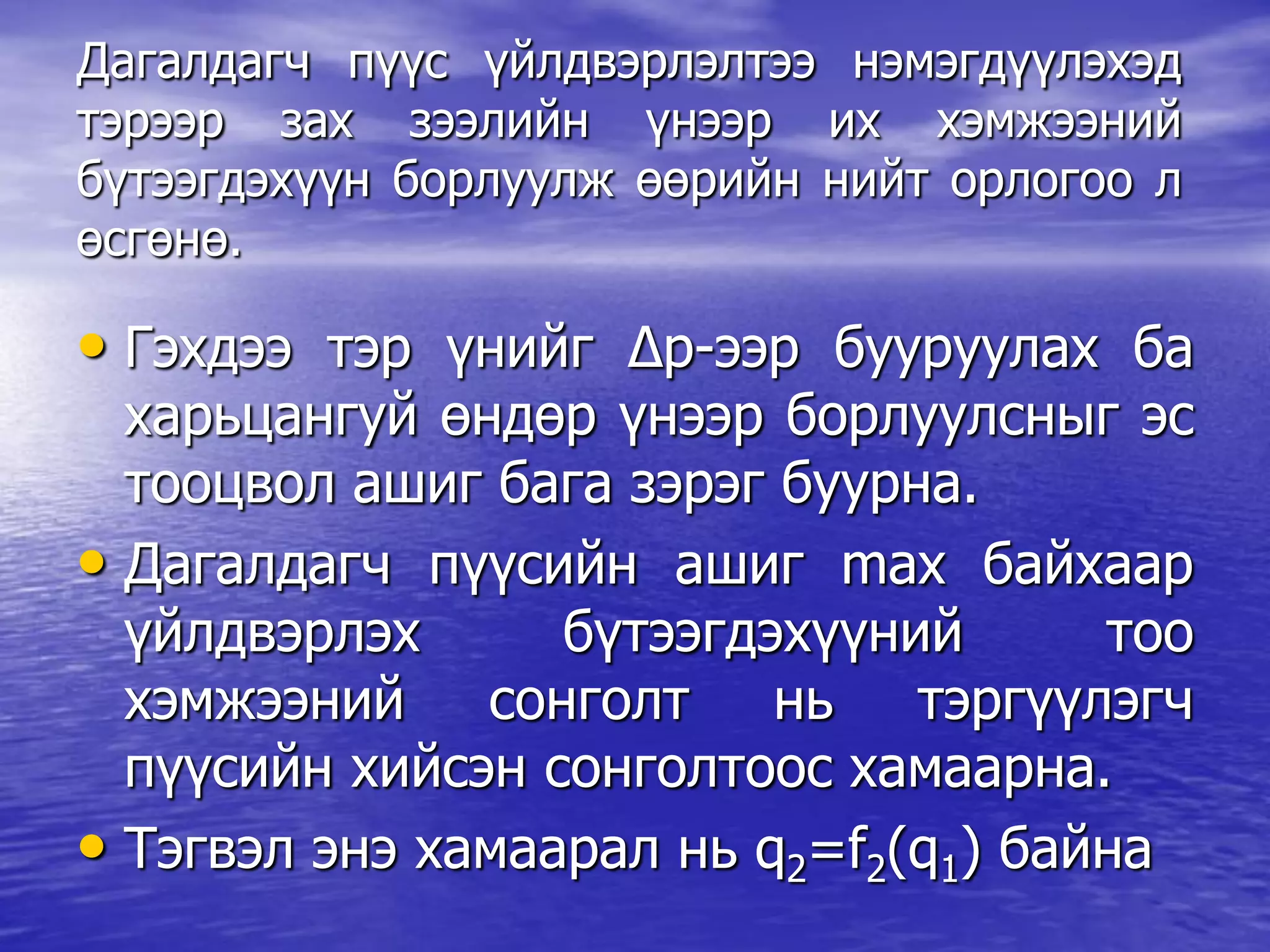 Дагалдагч пүүс үйлдвэрлэлтээ нэмэгдүүлэхэд
тэрээр зах зээлийн үнээр их хэмжээний
бүтээгдэхүүн борлуулж өөрийн нийт орлогоо л
өсгөнө.
• Гэхдээ тэр үнийг Δp-ээр бууруулах ба
харьцангуй өндөр үнээр борлуулсныг эс
тооцвол ашиг бага зэрэг буурна.
• Дагалдагч пүүсийн ашиг max байхаар
үйлдвэрлэх бүтээгдэхүүний тоо
хэмжээний сонголт нь тэргүүлэгч
пүүсийн хийсэн сонголтоос хамаарна.
• Тэгвэл энэ хамаарал нь q2=f2(q1) байна
 