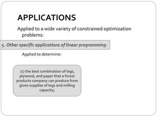 APPLICATIONS
Applied to a wide variety of constrained optimization
problems:
Applied to determine:
(c) the best combination of logs,
plywood, and paper that a forest
products company can produce from
given supplies of logs and milling
capacity;
 
