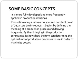 SOME BASIC CONCEPTS
It is more fully developed and more frequently
applied in production decisions.
Production analysis also represents an excellent point
of departure are introduce. It begins by defining the
meaning of a production process and deriving
isoquants. By then bringing in the production
constraints, it shows how the firm can determine the
optimal mix of production processes to use in order to
maximize output.
 