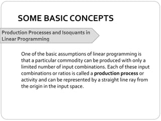 SOME BASIC CONCEPTS
One of the basic assumptions of linear programming is
that a particular commodity can be produced with only a
limited number of input combinations. Each of these input
combinations or ratios is called a production process or
activity and can be represented by a straight line ray from
the origin in the input space.
 
