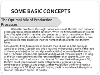 SOME BASIC CONCEPTS
The Optimal Mix of Production
Processes
 When the firm faced the single isocost constraint, the firm used only one
process (process 2) to reach the optimum.When the firm faced two constraints
(the 2nd graph), the firm required two processes to reach the optimum. From
this, we can generalize and conclude that to reach the optimal solution; a firm
will require no more processes than the number of constraints that the firm
faces.
 For example, if the firm could use no more than 6L and 12K, the optimum
would be at point D (200Q), and this is reached with process 1 alone. If the ratio
of the wage rate (w) to the rental price of capital (r) increased (so that isocost
line GH became steeper), the optimal solution would remain at point E as long
as the GH isocost (constraint) line remained flatter than segment DE on the
isoquant for 200Q. If w/r rose so that isocost GH coincided with segment DE,
the firm could reach isoquant 200Q with process 1, process 2, or any
combination of process 1 and process 2 that would allow the firm to reach a
point on segment DE. If w/r rose still further, the firm would reach the optimal
solution (maximum output) at point D .
 