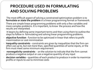 PROCEDURE USED IN FORMULATING
AND SOLVING PROBLEMS
The most difficult aspect of solving a constrained optimization problem is to
formulate or state the problem in a linear programming format or framework.
There are simple linear programming problems with only a few variables and
more complex problems. It is important, to know the process and how the
results are interpreted.
It begins by defining some important terms and then using them to outline the
steps to follow in formulating and solving linear programming problems.
 objective function - function to be optimized in linear that refers to profit
maximization or cost minimization
 inequality constraints - constraints are given by inequalities that the firm can
often use up to, but not more than, specified quantities of some inputs, or the
firm must meet some minimum requirement
 nonnegativity constraints - on the solution to indicate that the firm cannot
produce a negative output or use a negative quantity of any input
 decision variables – quantities of each product to produce in order to maximize
profits or inputs to use to minimize costs
 