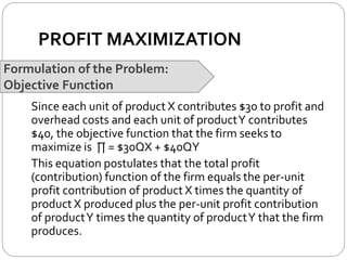 PROFIT MAXIMIZATION
Formulation of the Problem:
Objective Function
Since each unit of product X contributes $30 to profit and
overhead costs and each unit of productY contributes
$40, the objective function that the firm seeks to
maximize is ∏ = $30QX + $40QY
This equation postulates that the total profit
(contribution) function of the firm equals the per-unit
profit contribution of product X times the quantity of
product X produced plus the per-unit profit contribution
of productY times the quantity of productY that the firm
produces.
 