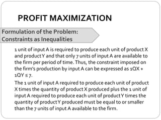 PROFIT MAXIMIZATION
Formulation of the Problem:
Constraints as Inequalities
1 unit of input A is required to produce each unit of product X
and productY and that only 7 units of input A are available to
the firm per period of time.Thus, the constraint imposed on
the firm’s production by input A can be expressed as 1QX +
1QY ≤ 7.
The 1 unit of input A required to produce each unit of product
X times the quantity of product X produced plus the 1 unit of
input A required to produce each unit of productY times the
quantity of productY produced must be equal to or smaller
than the 7 units of input A available to the firm.
 